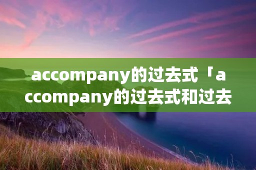 accompany的过去式「accompany的过去式和过去分词形式」