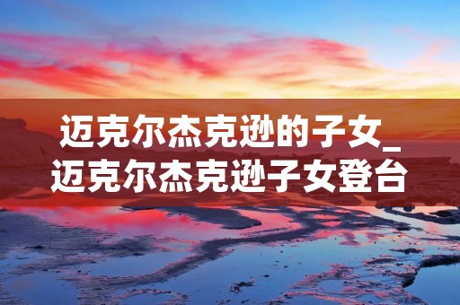 迈克尔杰克逊的子女_迈克尔杰克逊子女登台