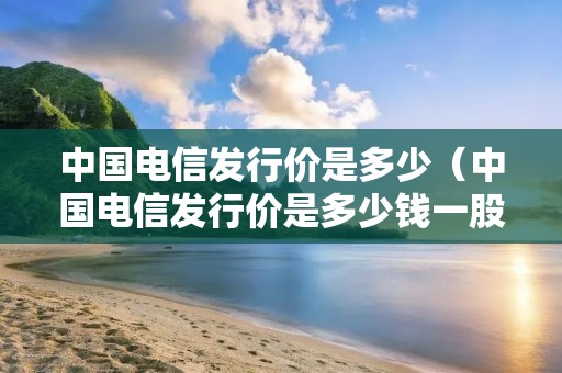 中国电信发行价是多少(中国电信发行价是多少钱一股) 中国电信发行价是多少(中国电信发行价是多少钱一股)