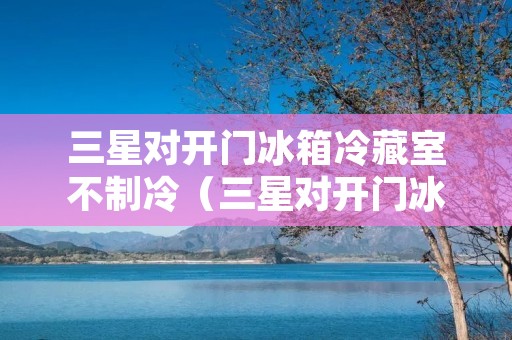 三星对开门冰箱冷藏室不制冷（三星对开门冰箱冷藏室不制冷显示7闪亮）