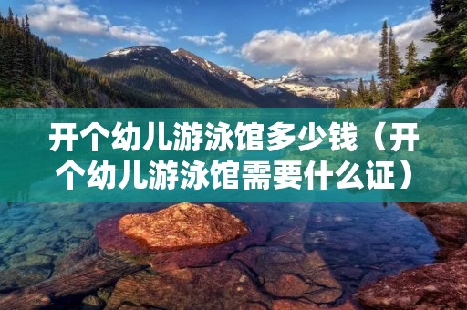 开个幼儿游泳馆多少钱（开个幼儿游泳馆需要什么证）