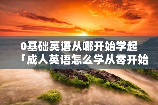 0基础英语从哪开始学起「成人英语怎么学从零开始」