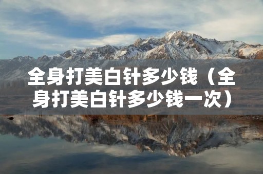 全身打美白针多少钱(全身打美白针多少钱一次) 全身打美白针多少钱(全身打美白针多少钱一次)