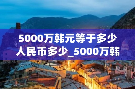 5000万韩元等于多少人民币多少_5000万韩元相当于人民币多少 5000万韩元等于多少人民币多少_5000万韩元相当于人民币多少