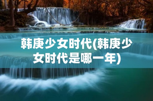 韩庚少女时代(韩庚少女时代是哪一年) 韩庚少女时代(韩庚少女时代是哪一年)