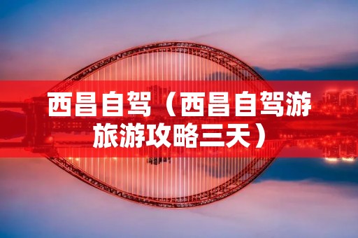 西昌自驾(西昌自驾游旅游攻略三天) 西昌自驾(西昌自驾游旅游攻略三天)
