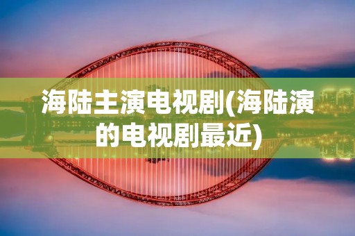 海陆主演电视剧(海陆演的电视剧最近) 海陆主演电视剧(海陆演的电视剧最近)