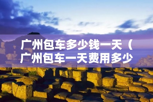 广州包车多少钱一天(广州包车一天费用多少) 广州包车多少钱一天(广州包车一天费用多少)