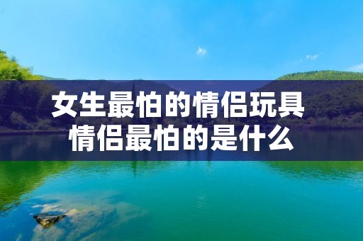 女生最怕的情侣玩具 情侣最怕的是什么 女生最怕的情侣玩具 情侣最怕的是什么