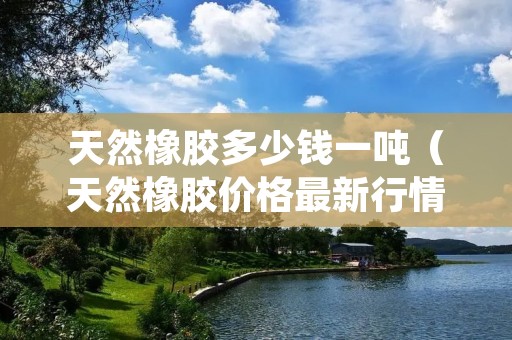 天然橡胶多少钱一吨（天然橡胶价格最新行情）