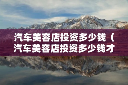 汽车美容店投资多少钱（汽车美容店投资多少钱才能快速回本）