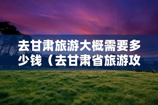 去甘肃旅游大概需要多少钱(去甘肃省旅游攻略) 去甘肃旅游大概需要多少钱(去甘肃省旅游攻略)