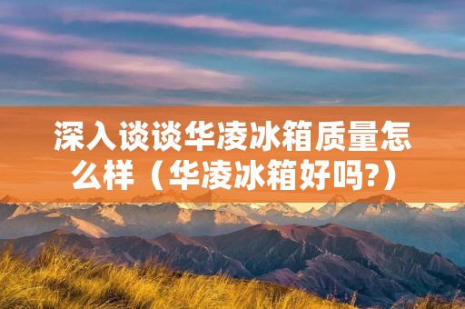 深入谈谈华凌冰箱质量怎么样(华凌冰箱好吗?)