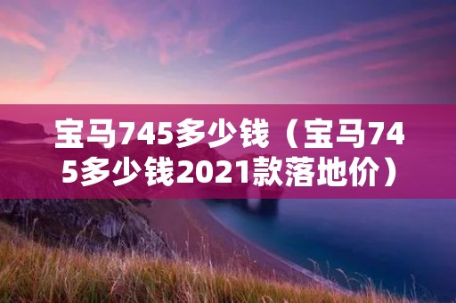 宝马745多少钱(宝马745多少钱2021款落地价) 宝马745多少钱(宝马745多少钱2021款落地价)