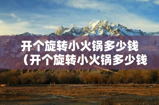 开个旋转小火锅多少钱（开个旋转小火锅多少钱加盟费）