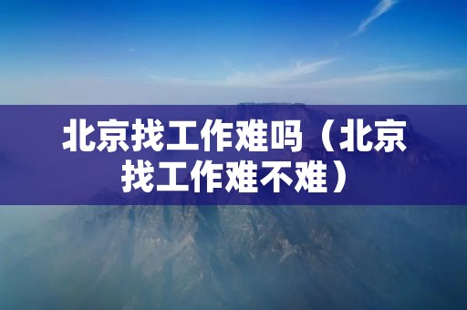 北京找工作难吗(北京找工作难不难) 北京找工作难吗(北京找工作难不难)