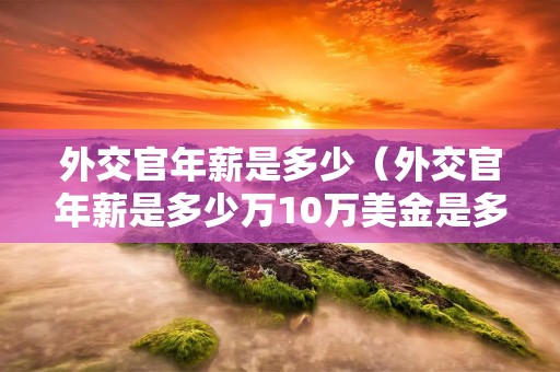 外交官年薪是多少（外交官年薪是多少万10万美金是多少钱）