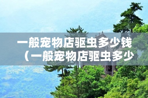 一般宠物店驱虫多少钱（一般宠物店驱虫多少钱大连）
