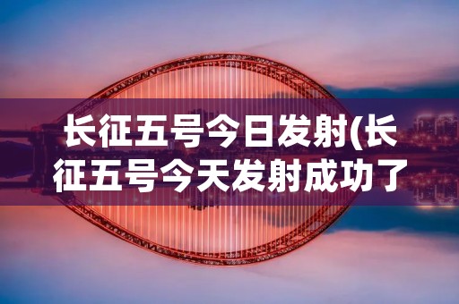 长征五号今日发射(长征五号今天发射成功了吗)