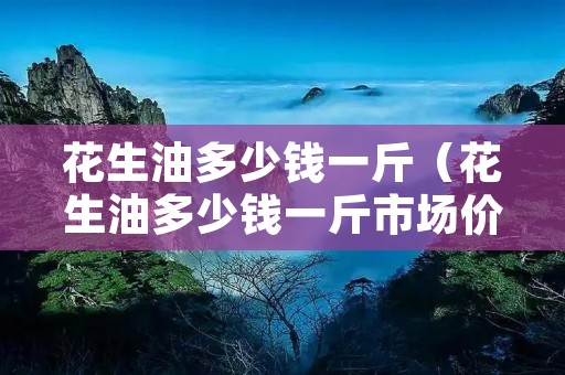花生油多少钱一斤（花生油多少钱一斤市场价2023）