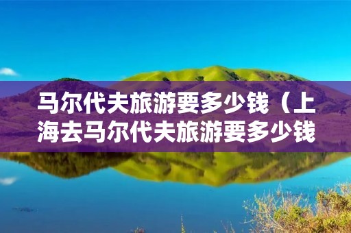 马尔代夫旅游要多少钱（上海去马尔代夫旅游要多少钱）