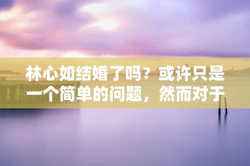 林心如结婚了吗？或许只是一个简单的问题，然而对于喜欢林心如的粉丝们来说，这确实是一个备受关注的话题。在娱乐圈中，明星的婚姻一直是备受瞩目的，而林心如作为一位备受喜爱的女演员，自然也不例外。那么，林心如是否已经结婚了呢？让我们一起来揭晓答案。
