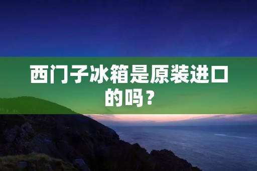 西门子冰箱是原装进口的吗？