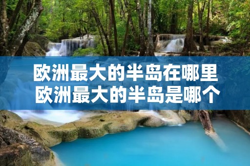 欧洲最大的半岛在哪里 欧洲最大的半岛是哪个半岛 欧洲最大的半岛在哪里 欧洲最大的半岛是哪个半岛