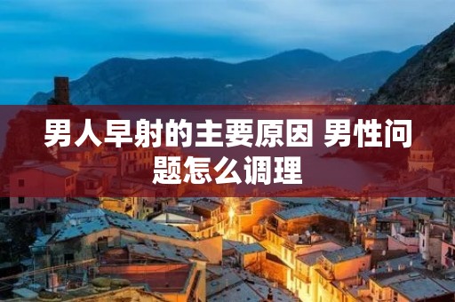 男人早射的主要原因 男性问题怎么调理