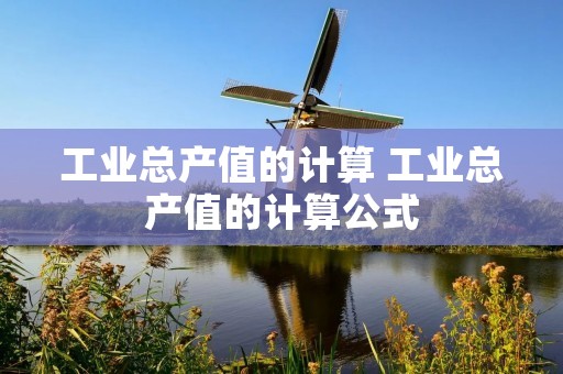 工业总产值的计算 工业总产值的计算公式 工业总产值的计算 工业总产值的计算公式