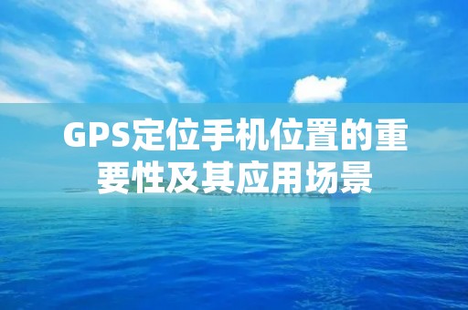 GPS定位手机位置的重要性及其应用场景