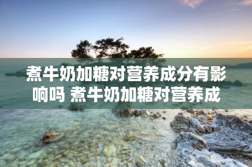 煮牛奶加糖对营养成分有影响吗 煮牛奶加糖对营养成分有影响吗为什么