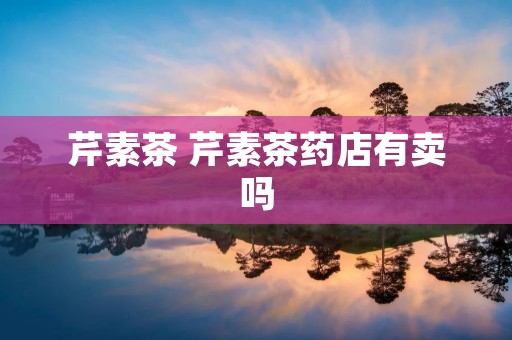 芹素茶 芹素茶药店有卖吗 芹素茶 芹素茶药店有卖吗