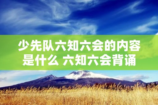 少先队六知六会的内容是什么 六知六会背诵口诀 少先队六知六会的内容是什么 六知六会背诵口诀