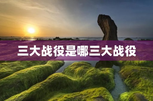 三大战役是哪三大战役 三大战役是哪三大战役