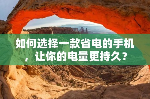 如何选择一款省电的手机，让你的电量更持久？