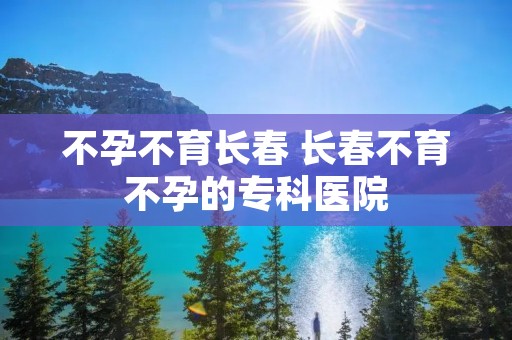 不孕不育长春 长春不育不孕的专科医院