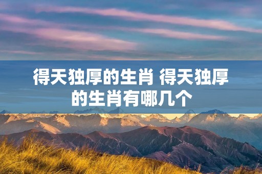 得天独厚的生肖 得天独厚的生肖有哪几个