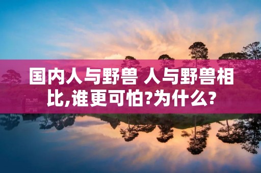 国内人与野兽 人与野兽相比,谁更可怕?为什么?