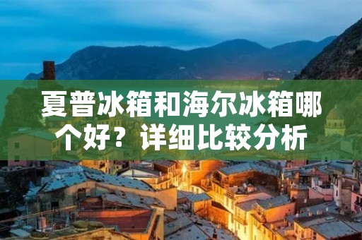 夏普冰箱和海尔冰箱哪个好？详细比较分析