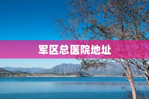 军区总医院地址：为您详细介绍军区总医院的位置和相关信息