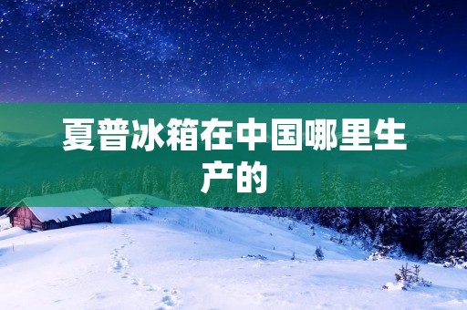 夏普冰箱在中国哪里生产的 夏普冰箱在中国哪里生产的