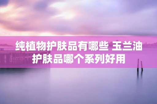 纯植物护肤品有哪些 玉兰油护肤品哪个系列好用