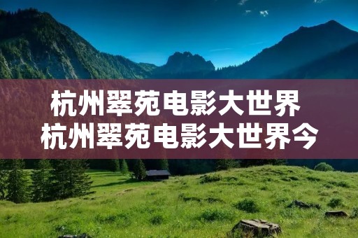 杭州翠苑电影大世界 杭州翠苑电影大世界今日电影 杭州翠苑电影大世界 杭州翠苑电影大世界今日电影