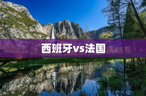 西班牙vs法国：欧洲足坛的巅峰对决