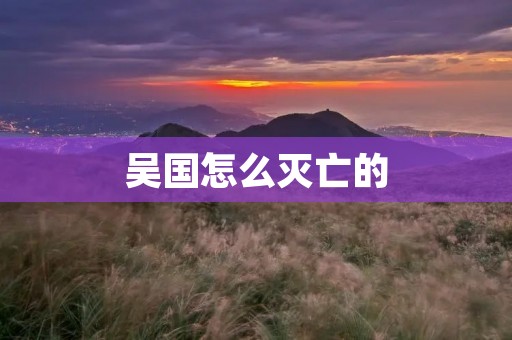 吴国怎么灭亡的:历史的沧桑变迁 吴国怎么灭亡的:历史的沧桑变迁