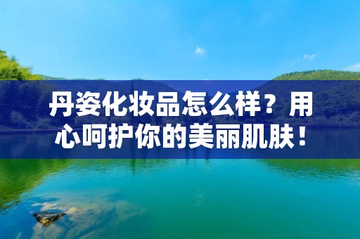 丹姿化妆品怎么样？用心呵护你的美丽肌肤！