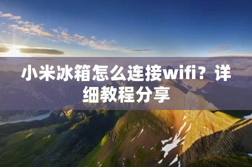 小米冰箱怎么连接wifi?详细教程分享 小米冰箱怎么连接wifi?详细教程分享