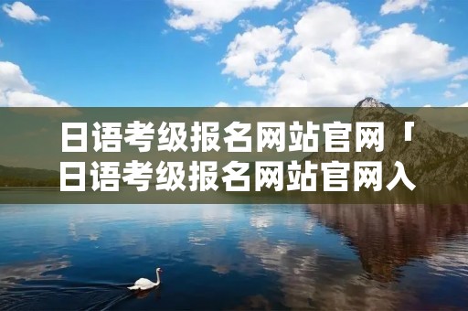 日语考级报名网站官网「日语考级报名网站官网入口」