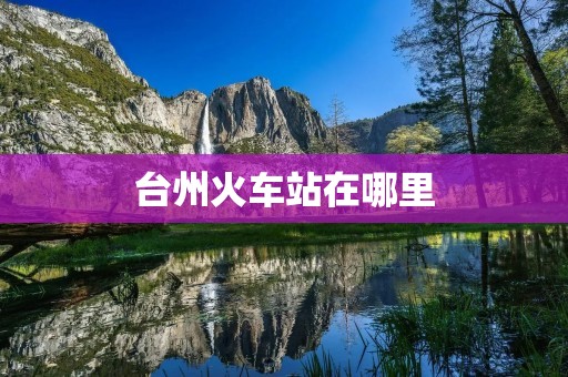台州火车站在哪里 台州火车站在哪里